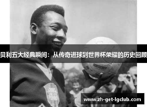 贝利五大经典瞬间：从传奇进球到世界杯荣耀的历史回顾