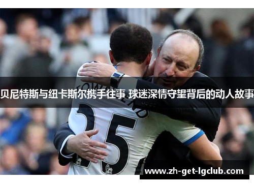 贝尼特斯与纽卡斯尔携手往事 球迷深情守望背后的动人故事