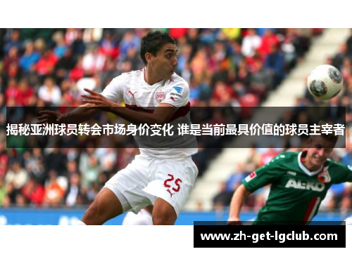 揭秘亚洲球员转会市场身价变化 谁是当前最具价值的球员主宰者