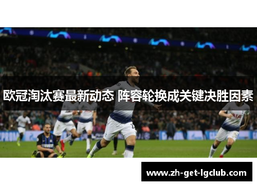 欧冠淘汰赛最新动态 阵容轮换成关键决胜因素