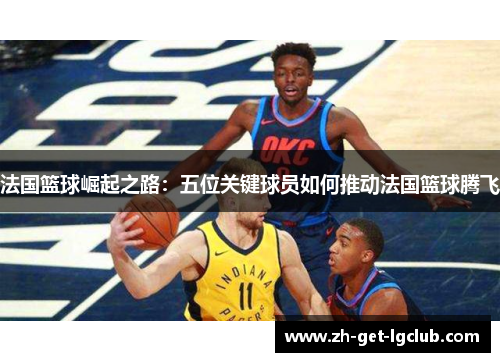 法国篮球崛起之路：五位关键球员如何推动法国篮球腾飞