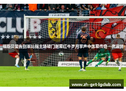 福斯贝里告别莱比锡主场破门谢幕红牛岁月掌声中落幕传奇一夜温情