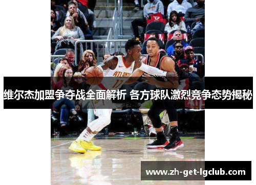 维尔杰加盟争夺战全面解析 各方球队激烈竞争态势揭秘